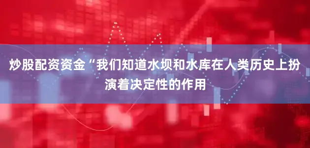 炒股配资资金“我们知道水坝和水库在人类历史上扮演着决定性的作用
