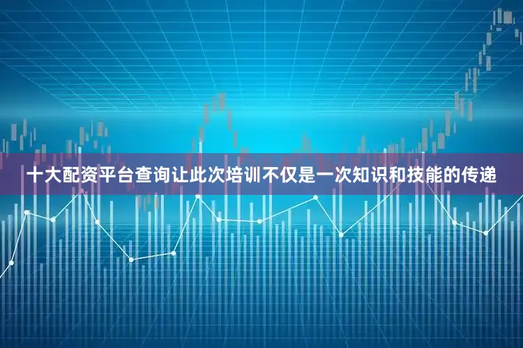 十大配资平台查询让此次培训不仅是一次知识和技能的传递