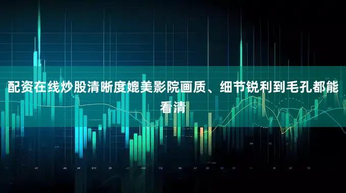 配资在线炒股清晰度媲美影院画质、细节锐利到毛孔都能看清